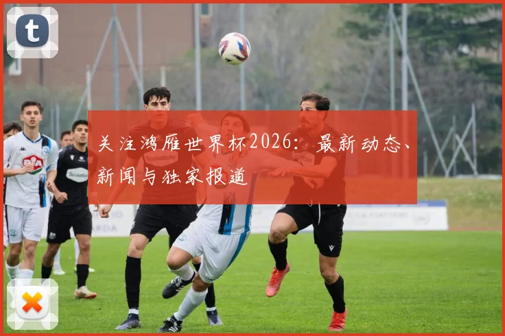 关注鸿雁世界杯2026:最新动态、新闻与独家报道
