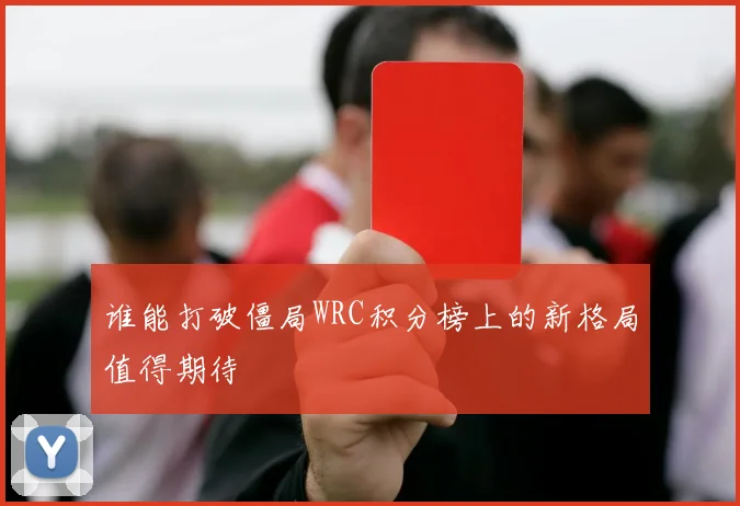 谁能打破僵局WRC积分榜上的新格局值得期待