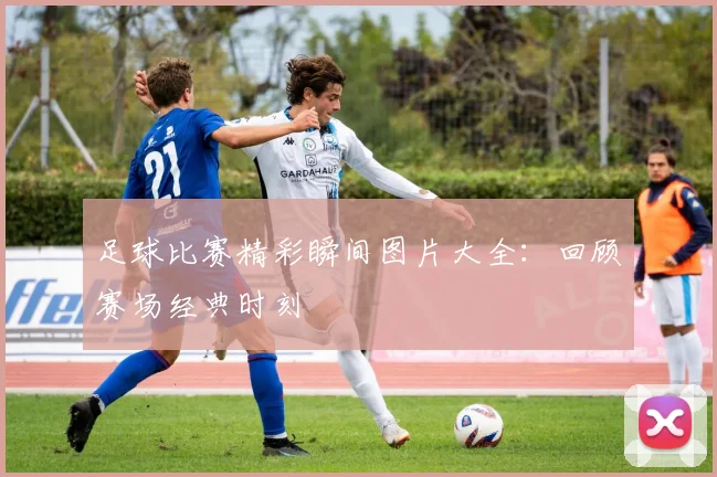 足球比赛精彩瞬间图片大全：回顾赛场经典时刻