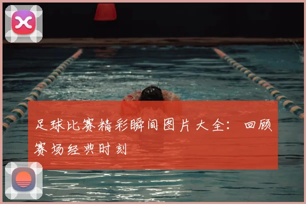 足球比赛精彩瞬间图片大全：回顾赛场经典时刻