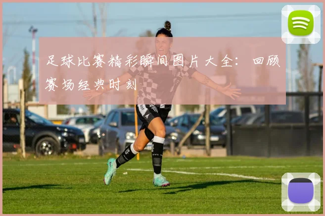 足球比赛精彩瞬间图片大全：回顾赛场经典时刻