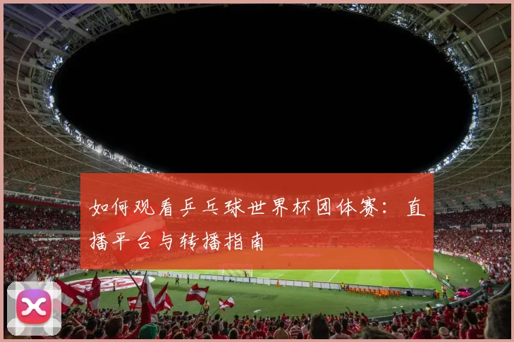 如何观看乒乓球世界杯团体赛:直播平台与转播指南