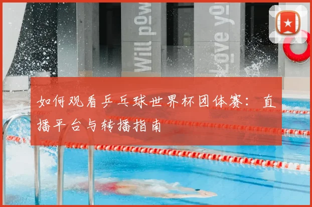 如何观看乒乓球世界杯团体赛:直播平台与转播指南