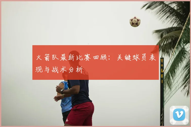 火箭队最新比赛回顾：关键球员表现与战术分析