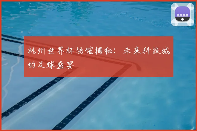 杭州世界杯场馆揭秘:未来科技城的足球盛宴