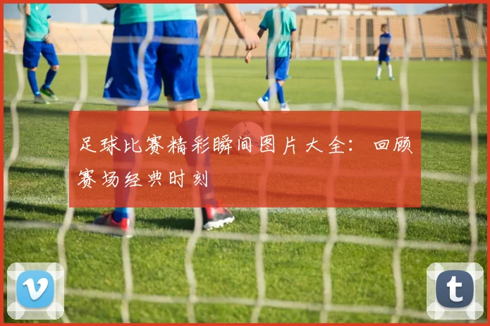 足球比赛精彩瞬间图片大全：回顾赛场经典时刻