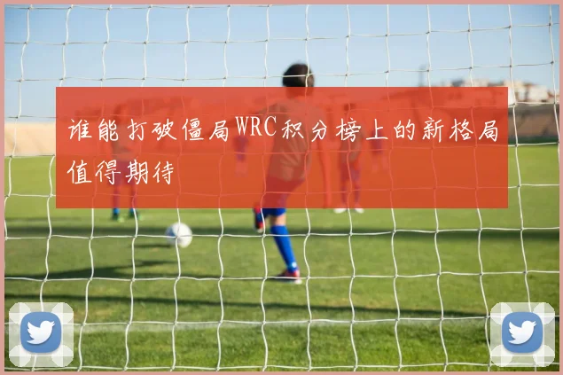 谁能打破僵局WRC积分榜上的新格局值得期待