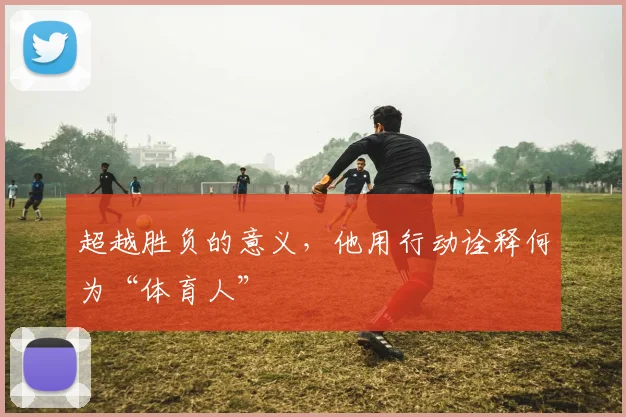 超越胜负的意义，他用行动诠释何为“体育人”